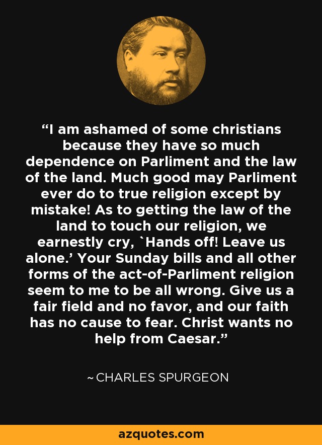 I am ashamed of some christians because they have so much dependence on Parliment and the law of the land. Much good may Parliment ever do to true religion except by mistake! As to getting the law of the land to touch our religion, we earnestly cry, `Hands off! Leave us alone.' Your Sunday bills and all other forms of the act-of-Parliment religion seem to me to be all wrong. Give us a fair field and no favor, and our faith has no cause to fear. Christ wants no help from Caesar. - Charles Spurgeon
