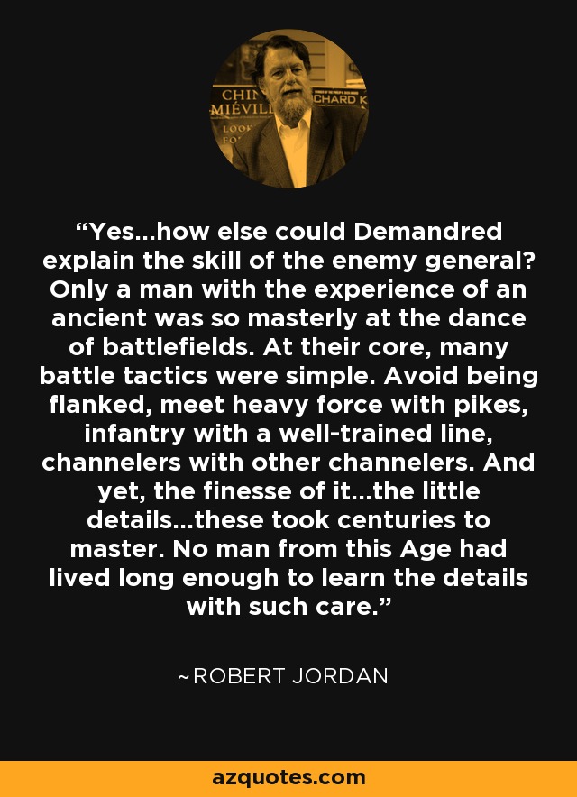 Yes...how else could Demandred explain the skill of the enemy general? Only a man with the experience of an ancient was so masterly at the dance of battlefields. At their core, many battle tactics were simple. Avoid being flanked, meet heavy force with pikes, infantry with a well-trained line, channelers with other channelers. And yet, the finesse of it...the little details...these took centuries to master. No man from this Age had lived long enough to learn the details with such care. - Robert Jordan