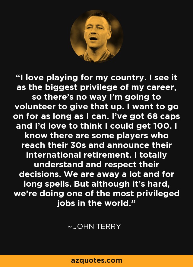 I love playing for my country. I see it as the biggest privilege of my career, so there's no way I'm going to volunteer to give that up. I want to go on for as long as I can. I've got 68 caps and I'd love to think I could get 100. I know there are some players who reach their 30s and announce their international retirement. I totally understand and respect their decisions. We are away a lot and for long spells. But although it's hard, we're doing one of the most privileged jobs in the world. - John Terry