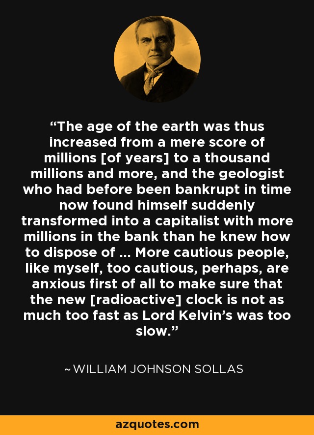 The age of the earth was thus increased from a mere score of millions [of years] to a thousand millions and more, and the geologist who had before been bankrupt in time now found himself suddenly transformed into a capitalist with more millions in the bank than he knew how to dispose of ... More cautious people, like myself, too cautious, perhaps, are anxious first of all to make sure that the new [radioactive] clock is not as much too fast as Lord Kelvin's was too slow. - William Johnson Sollas