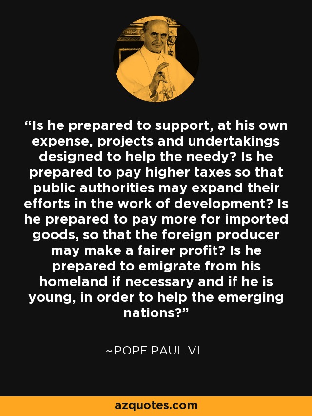 Is he prepared to support, at his own expense, projects and undertakings designed to help the needy? Is he prepared to pay higher taxes so that public authorities may expand their efforts in the work of development? Is he prepared to pay more for imported goods, so that the foreign producer may make a fairer profit? Is he prepared to emigrate from his homeland if necessary and if he is young, in order to help the emerging nations? - Pope Paul VI