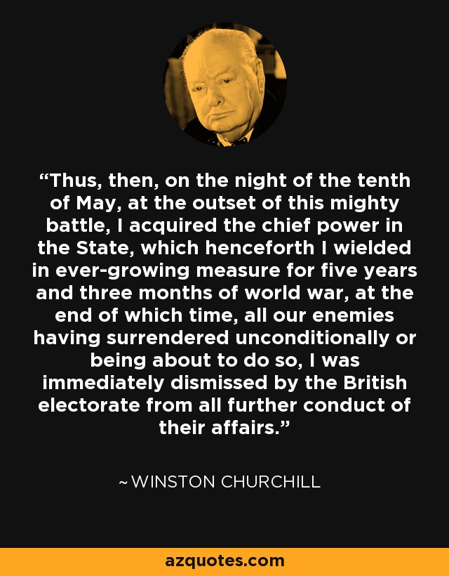 Thus, then, on the night of the tenth of May, at the outset of this mighty battle, I acquired the chief power in the State, which henceforth I wielded in ever-growing measure for five years and three months of world war, at the end of which time, all our enemies having surrendered unconditionally or being about to do so, I was immediately dismissed by the British electorate from all further conduct of their affairs. - Winston Churchill