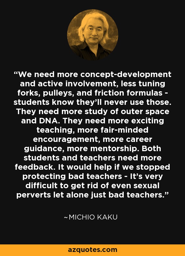 We need more concept-development and active involvement, less tuning forks, pulleys, and friction formulas - students know they'll never use those. They need more study of outer space and DNA. They need more exciting teaching, more fair-minded encouragement, more career guidance, more mentorship. Both students and teachers need more feedback. It would help if we stopped protecting bad teachers - It's very difficult to get rid of even sexual perverts let alone just bad teachers. - Michio Kaku