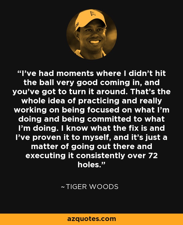 I've had moments where I didn't hit the ball very good coming in, and you've got to turn it around. That's the whole idea of practicing and really working on being focused on what I'm doing and being committed to what I'm doing. I know what the fix is and I've proven it to myself, and it's just a matter of going out there and executing it consistently over 72 holes. - Tiger Woods