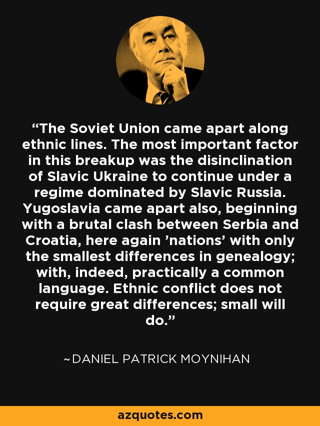 The Soviet Union came apart along ethnic lines. The most important factor in this breakup was the disinclination of Slavic Ukraine to continue under a regime dominated by Slavic Russia. Yugoslavia came apart also, beginning with a brutal clash between Serbia and Croatia, here again 'nations' with only the smallest differences in genealogy; with, indeed, practically a common language. Ethnic conflict does not require great differences; small will do. - Daniel Patrick Moynihan