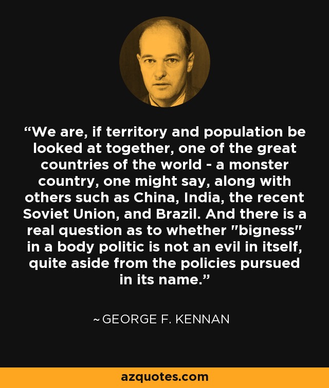 We are, if territory and population be looked at together, one of the great countries of the world - a monster country, one might say, along with others such as China, India, the recent Soviet Union, and Brazil. And there is a real question as to whether 