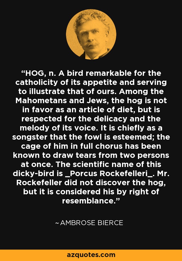 HOG, n. A bird remarkable for the catholicity of its appetite and serving to illustrate that of ours. Among the Mahometans and Jews, the hog is not in favor as an article of diet, but is respected for the delicacy and the melody of its voice. It is chiefly as a songster that the fowl is esteemed; the cage of him in full chorus has been known to draw tears from two persons at once. The scientific name of this dicky-bird is _Porcus Rockefelleri_. Mr. Rockefeller did not discover the hog, but it is considered his by right of resemblance. - Ambrose Bierce