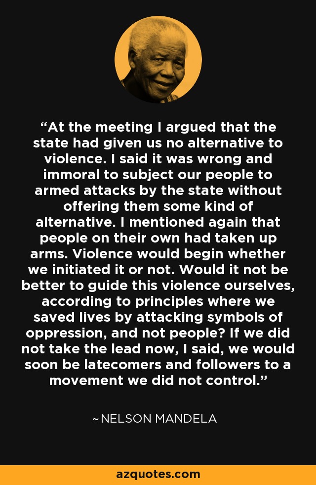 At the meeting I argued that the state had given us no alternative to violence. I said it was wrong and immoral to subject our people to armed attacks by the state without offering them some kind of alternative. I mentioned again that people on their own had taken up arms. Violence would begin whether we initiated it or not. Would it not be better to guide this violence ourselves, according to principles where we saved lives by attacking symbols of oppression, and not people? If we did not take the lead now, I said, we would soon be latecomers and followers to a movement we did not control. - Nelson Mandela
