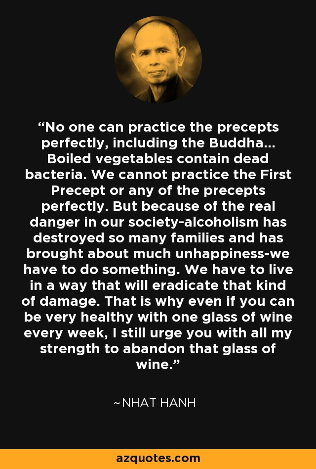 No one can practice the precepts perfectly, including the Buddha... Boiled vegetables contain dead bacteria. We cannot practice the First Precept or any of the precepts perfectly. But because of the real danger in our society-alcoholism has destroyed so many families and has brought about much unhappiness-we have to do something. We have to live in a way that will eradicate that kind of damage. That is why even if you can be very healthy with one glass of wine every week, I still urge you with all my strength to abandon that glass of wine. - Nhat Hanh