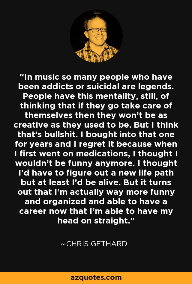 In music so many people who have been addicts or suicidal are legends. People have this mentality, still, of thinking that if they go take care of themselves then they won't be as creative as they used to be. But I think that's bullshit. I bought into that one for years and I regret it because when I first went on medications, I thought I wouldn't be funny anymore. I thought I'd have to figure out a new life path but at least I'd be alive. But it turns out that I'm actually way more funny and organized and able to have a career now that I'm able to have my head on straight. - Chris Gethard