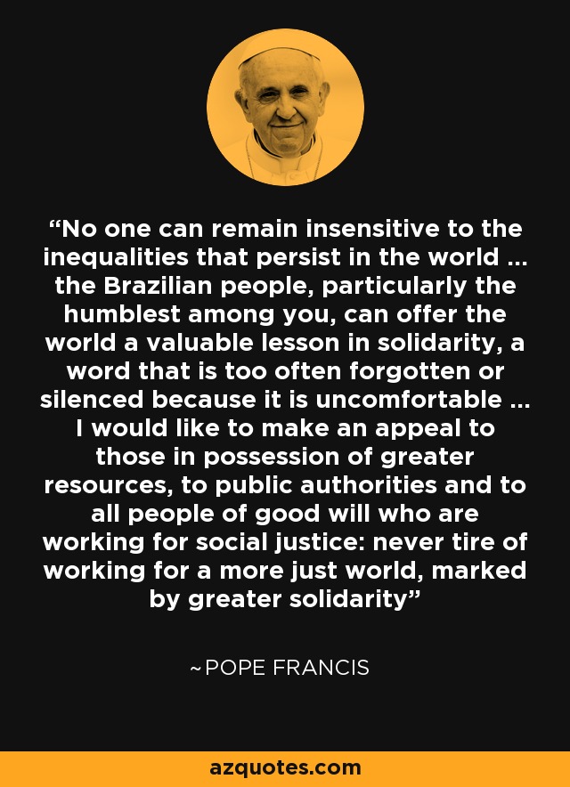 No one can remain insensitive to the inequalities that persist in the world ... the Brazilian people, particularly the humblest among you, can offer the world a valuable lesson in solidarity, a word that is too often forgotten or silenced because it is uncomfortable ... I would like to make an appeal to those in possession of greater resources, to public authorities and to all people of good will who are working for social justice: never tire of working for a more just world, marked by greater solidarity - Pope Francis