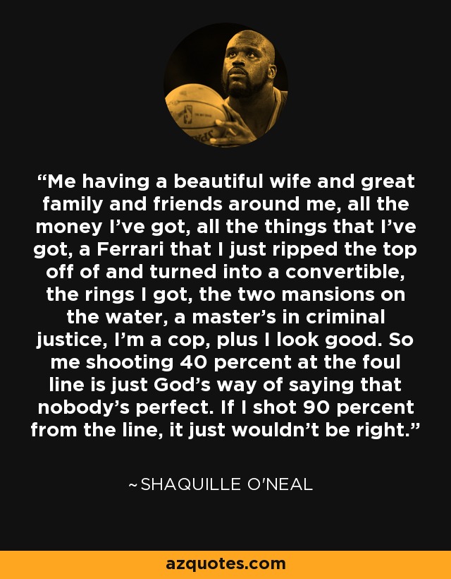 Me having a beautiful wife and great family and friends around me, all the money I've got, all the things that I've got, a Ferrari that I just ripped the top off of and turned into a convertible, the rings I got, the two mansions on the water, a master's in criminal justice, I'm a cop, plus I look good. So me shooting 40 percent at the foul line is just God's way of saying that nobody's perfect. If I shot 90 percent from the line, it just wouldn't be right. - Shaquille O'Neal