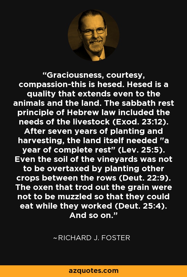 Graciousness, courtesy, compassion-this is hesed. Hesed is a quality that extends even to the animals and the land. The sabbath rest principle of Hebrew law included the needs of the livestock (Exod. 23:12). After seven years of planting and harvesting, the land itself needed 