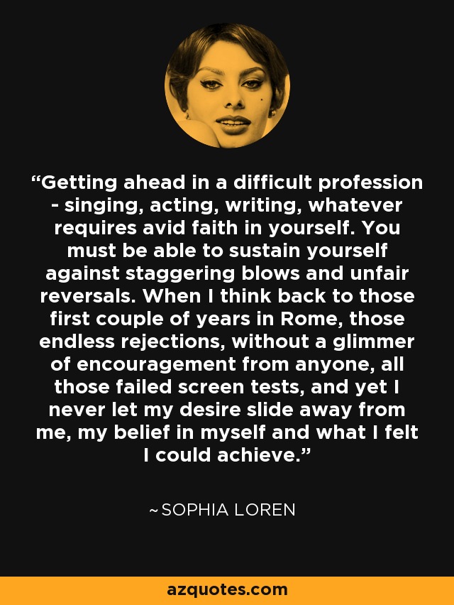 Getting ahead in a difficult profession - singing, acting, writing, whatever requires avid faith in yourself. You must be able to sustain yourself against staggering blows and unfair reversals. When I think back to those first couple of years in Rome, those endless rejections, without a glimmer of encouragement from anyone, all those failed screen tests, and yet I never let my desire slide away from me, my belief in myself and what I felt I could achieve. - Sophia Loren