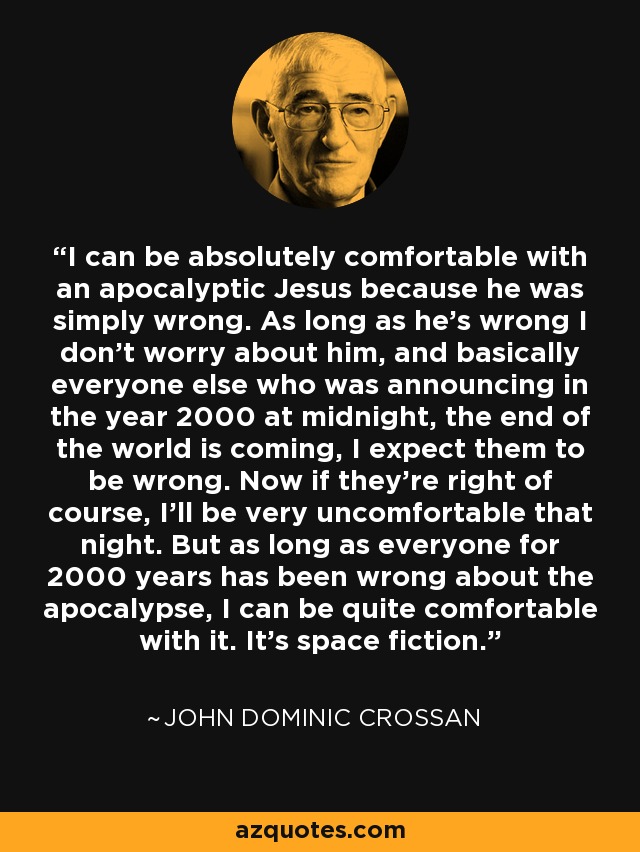 I can be absolutely comfortable with an apocalyptic Jesus because he was simply wrong. As long as he's wrong I don't worry about him, and basically everyone else who was announcing in the year 2000 at midnight, the end of the world is coming, I expect them to be wrong. Now if they're right of course, I'll be very uncomfortable that night. But as long as everyone for 2000 years has been wrong about the apocalypse, I can be quite comfortable with it. It's space fiction. - John Dominic Crossan
