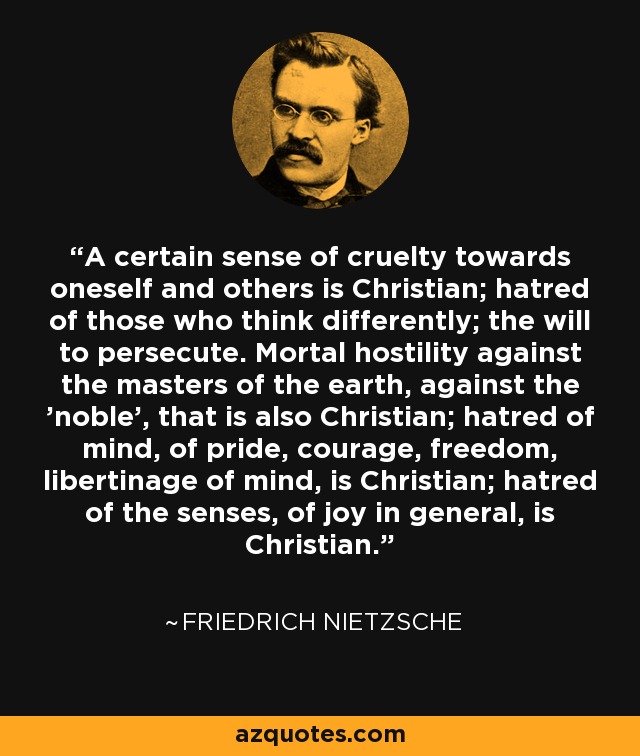 A certain sense of cruelty towards oneself and others is Christian; hatred of those who think differently; the will to persecute. Mortal hostility against the masters of the earth, against the 'noble', that is also Christian; hatred of mind, of pride, courage, freedom, libertinage of mind, is Christian; hatred of the senses, of joy in general, is Christian. - Friedrich Nietzsche