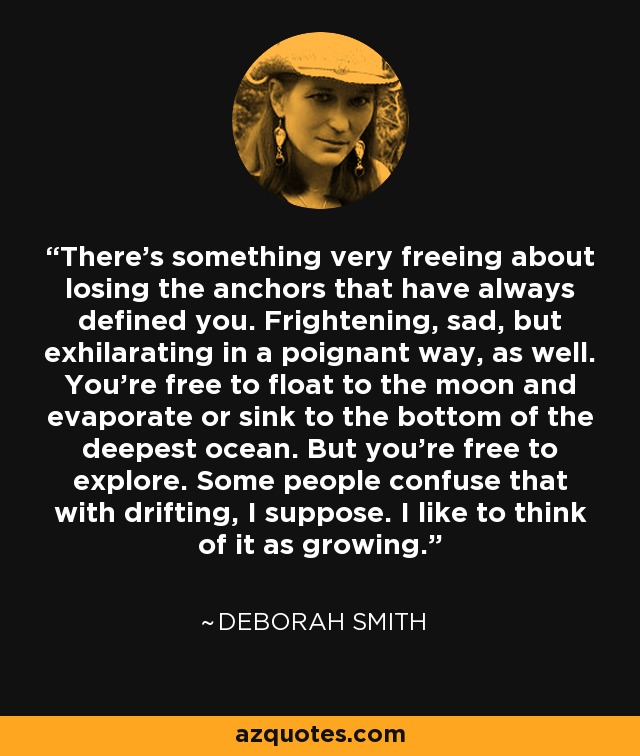 There’s something very freeing about losing the anchors that have always defined you. Frightening, sad, but exhilarating in a poignant way, as well. You’re free to float to the moon and evaporate or sink to the bottom of the deepest ocean. But you’re free to explore. Some people confuse that with drifting, I suppose. I like to think of it as growing. - Deborah Smith