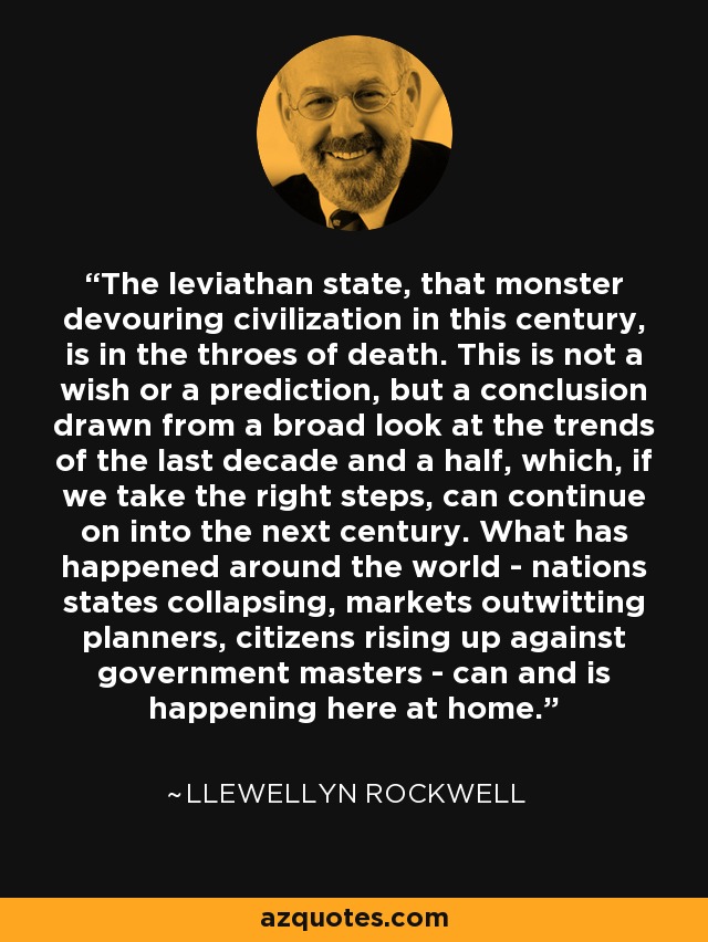 The leviathan state, that monster devouring civilization in this century, is in the throes of death. This is not a wish or a prediction, but a conclusion drawn from a broad look at the trends of the last decade and a half, which, if we take the right steps, can continue on into the next century. What has happened around the world - nations states collapsing, markets outwitting planners, citizens rising up against government masters - can and is happening here at home. - Llewellyn Rockwell