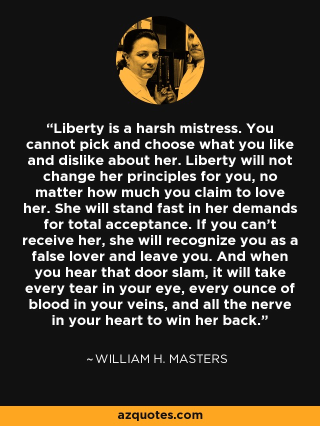 Liberty is a harsh mistress. You cannot pick and choose what you like and dislike about her. Liberty will not change her principles for you, no matter how much you claim to love her. She will stand fast in her demands for total acceptance. If you can't receive her, she will recognize you as a false lover and leave you. And when you hear that door slam, it will take every tear in your eye, every ounce of blood in your veins, and all the nerve in your heart to win her back. - William H. Masters