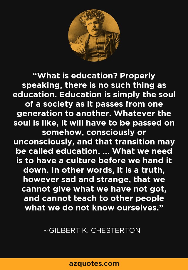 What is education? Properly speaking, there is no such thing as education. Education is simply the soul of a society as it passes from one generation to another. Whatever the soul is like, it will have to be passed on somehow, consciously or unconsciously, and that transition may be called education. ... What we need is to have a culture before we hand it down. In other words, it is a truth, however sad and strange, that we cannot give what we have not got, and cannot teach to other people what we do not know ourselves. - Gilbert K. Chesterton