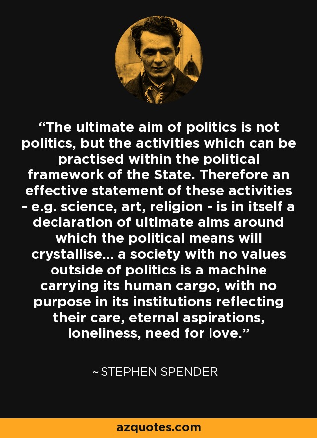 The ultimate aim of politics is not politics, but the activities which can be practised within the political framework of the State. Therefore an effective statement of these activities - e.g. science, art, religion - is in itself a declaration of ultimate aims around which the political means will crystallise... a society with no values outside of politics is a machine carrying its human cargo, with no purpose in its institutions reflecting their care, eternal aspirations, loneliness, need for love. - Stephen Spender