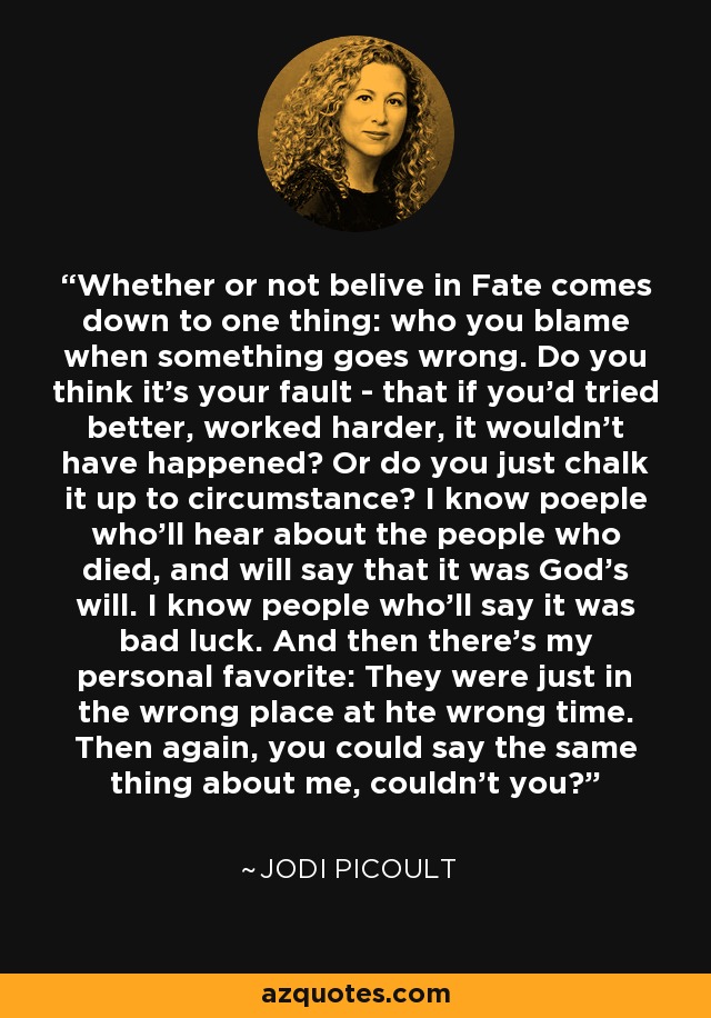 Whether or not belive in Fate comes down to one thing: who you blame when something goes wrong. Do you think it's your fault - that if you'd tried better, worked harder, it wouldn't have happened? Or do you just chalk it up to circumstance? I know poeple who'll hear about the people who died, and will say that it was God's will. I know people who'll say it was bad luck. And then there's my personal favorite: They were just in the wrong place at hte wrong time. Then again, you could say the same thing about me, couldn't you? - Jodi Picoult