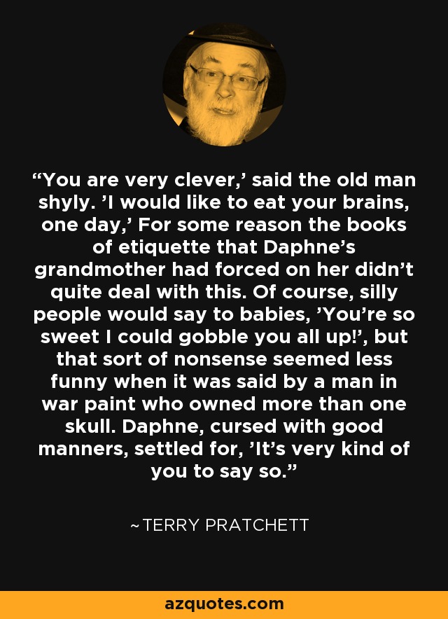 You are very clever,' said the old man shyly. 'I would like to eat your brains, one day,' For some reason the books of etiquette that Daphne's grandmother had forced on her didn't quite deal with this. Of course, silly people would say to babies, 'You're so sweet I could gobble you all up!', but that sort of nonsense seemed less funny when it was said by a man in war paint who owned more than one skull. Daphne, cursed with good manners, settled for, 'It's very kind of you to say so. - Terry Pratchett