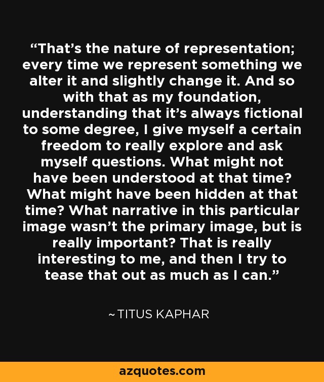 That's the nature of representation; every time we represent something we alter it and slightly change it. And so with that as my foundation, understanding that it's always fictional to some degree, I give myself a certain freedom to really explore and ask myself questions. What might not have been understood at that time? What might have been hidden at that time? What narrative in this particular image wasn't the primary image, but is really important? That is really interesting to me, and then I try to tease that out as much as I can. - Titus Kaphar