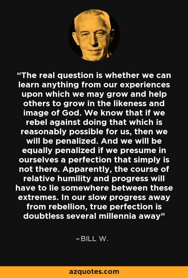 The real question is whether we can learn anything from our experiences upon which we may grow and help others to grow in the likeness and image of God. We know that if we rebel against doing that which is reasonably possible for us, then we will be penalized. And we will be equally penalized if we presume in ourselves a perfection that simply is not there. Apparently, the course of relative humility and progress will have to lie somewhere between these extremes. In our slow progress away from rebellion, true perfection is doubtless several millennia away - Bill W.