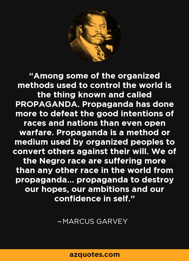 Among some of the organized methods used to control the world is the thing known and called PROPAGANDA. Propaganda has done more to defeat the good intentions of races and nations than even open warfare. Propaganda is a method or medium used by organized peoples to convert others against their will. We of the Negro race are suffering more than any other race in the world from propaganda... propaganda to destroy our hopes, our ambitions and our confidence in self. - Marcus Garvey