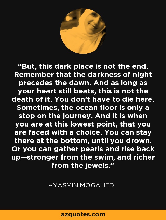 But, this dark place is not the end. Remember that the darkness of night precedes the dawn. And as long as your heart still beats, this is not the death of it. You don’t have to die here. Sometimes, the ocean floor is only a stop on the journey. And it is when you are at this lowest point, that you are faced with a choice. You can stay there at the bottom, until you drown. Or you can gather pearls and rise back up—stronger from the swim, and richer from the jewels. - Yasmin Mogahed