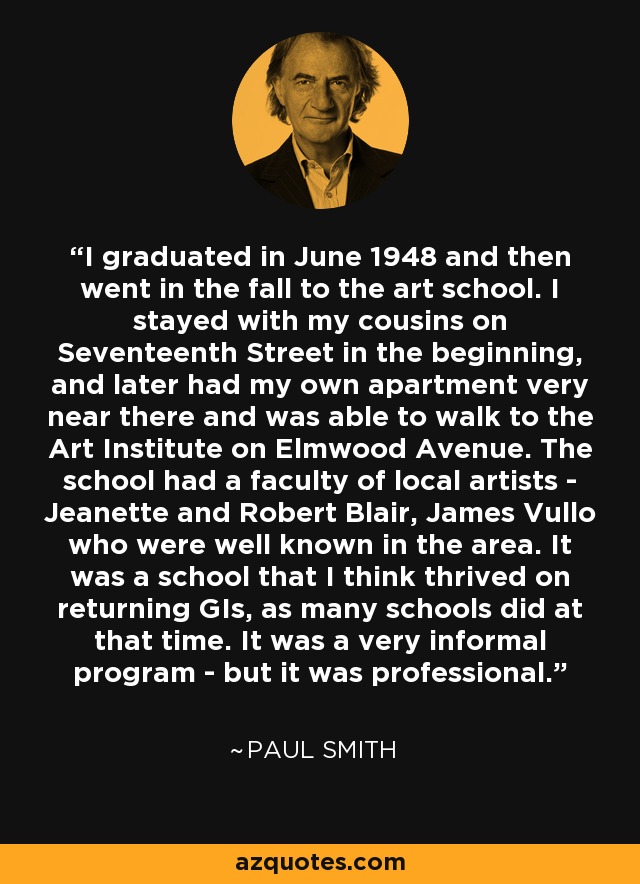 I graduated in June 1948 and then went in the fall to the art school. I stayed with my cousins on Seventeenth Street in the beginning, and later had my own apartment very near there and was able to walk to the Art Institute on Elmwood Avenue. The school had a faculty of local artists - Jeanette and Robert Blair, James Vullo who were well known in the area. It was a school that I think thrived on returning GIs, as many schools did at that time. It was a very informal program - but it was professional. - Paul Smith