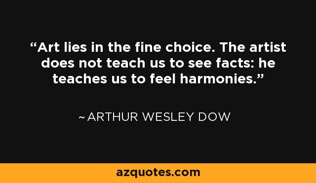 Art lies in the fine choice. The artist does not teach us to see facts: he teaches us to feel harmonies. - Arthur Wesley Dow