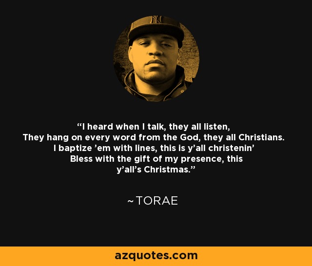 I heard when I talk, they all listen, They hang on every word from the God, they all Christians. I baptize 'em with lines, this is y'all christenin' Bless with the gift of my presence, this y'all's Christmas. - Torae
