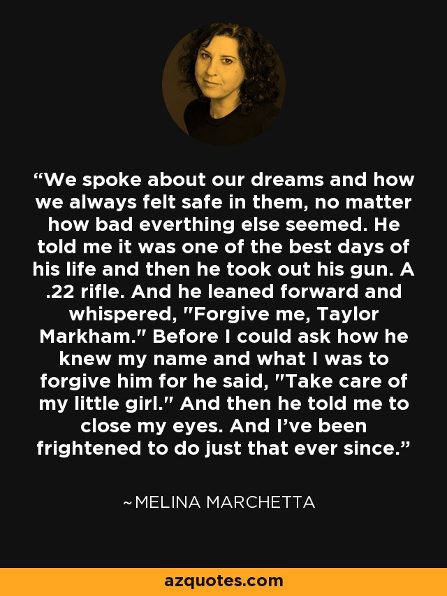 We spoke about our dreams and how we always felt safe in them, no matter how bad everthing else seemed. He told me it was one of the best days of his life and then he took out his gun. A .22 rifle. And he leaned forward and whispered, 