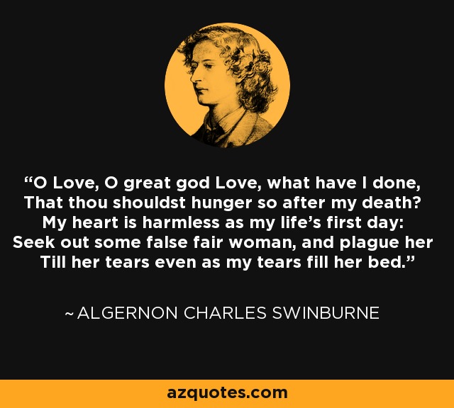 O Love, O great god Love, what have I done, That thou shouldst hunger so after my death? My heart is harmless as my life's first day: Seek out some false fair woman, and plague her Till her tears even as my tears fill her bed. - Algernon Charles Swinburne