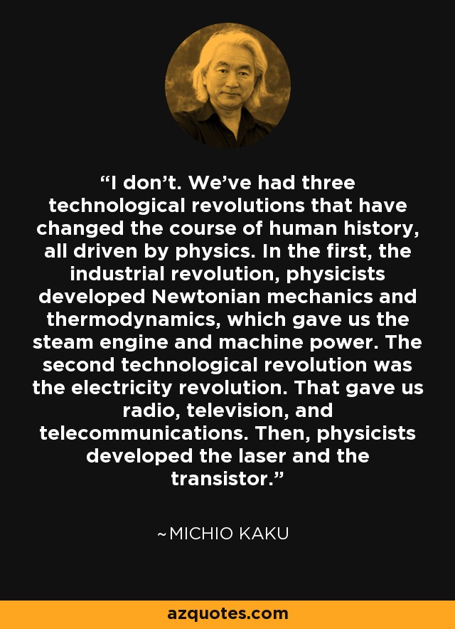 I don't. We've had three technological revolutions that have changed the course of human history, all driven by physics. In the first, the industrial revolution, physicists developed Newtonian mechanics and thermodynamics, which gave us the steam engine and machine power. The second technological revolution was the electricity revolution. That gave us radio, television, and telecommunications. Then, physicists developed the laser and the transistor. - Michio Kaku