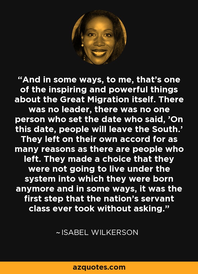 And in some ways, to me, that's one of the inspiring and powerful things about the Great Migration itself. There was no leader, there was no one person who set the date who said, 'On this date, people will leave the South.' They left on their own accord for as many reasons as there are people who left. They made a choice that they were not going to live under the system into which they were born anymore and in some ways, it was the first step that the nation's servant class ever took without asking. - Isabel Wilkerson