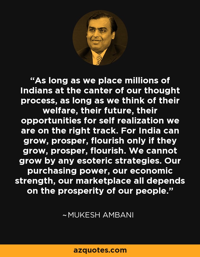 As long as we place millions of Indians at the canter of our thought process, as long as we think of their welfare, their future, their opportunities for self realization we are on the right track. For India can grow, prosper, flourish only if they grow, prosper, flourish. We cannot grow by any esoteric strategies. Our purchasing power, our economic strength, our marketplace all depends on the prosperity of our people. - Mukesh Ambani