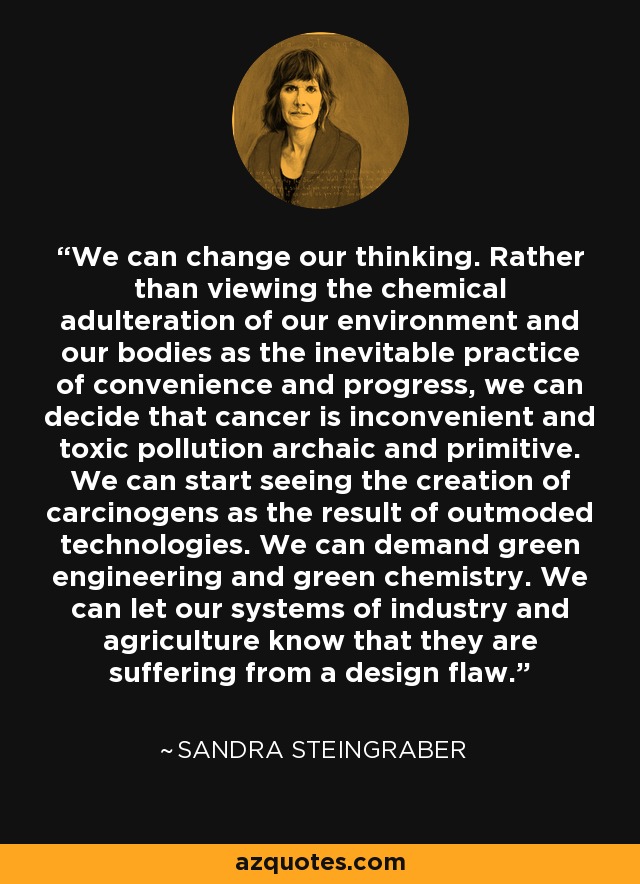 We can change our thinking. Rather than viewing the chemical adulteration of our environment and our bodies as the inevitable practice of convenience and progress, we can decide that cancer is inconvenient and toxic pollution archaic and primitive. We can start seeing the creation of carcinogens as the result of outmoded technologies. We can demand green engineering and green chemistry. We can let our systems of industry and agriculture know that they are suffering from a design flaw. - Sandra Steingraber