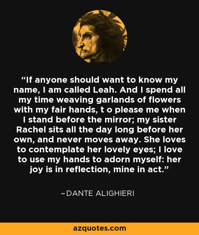 If anyone should want to know my name, I am called Leah. And I spend all my time weaving garlands of flowers with my fair hands, t o please me when I stand before the mirror; my sister Rachel sits all the day long before her own, and never moves away. She loves to contemplate her lovely eyes; I love to use my hands to adorn myself: her joy is in reflection, mine in act. - Dante Alighieri