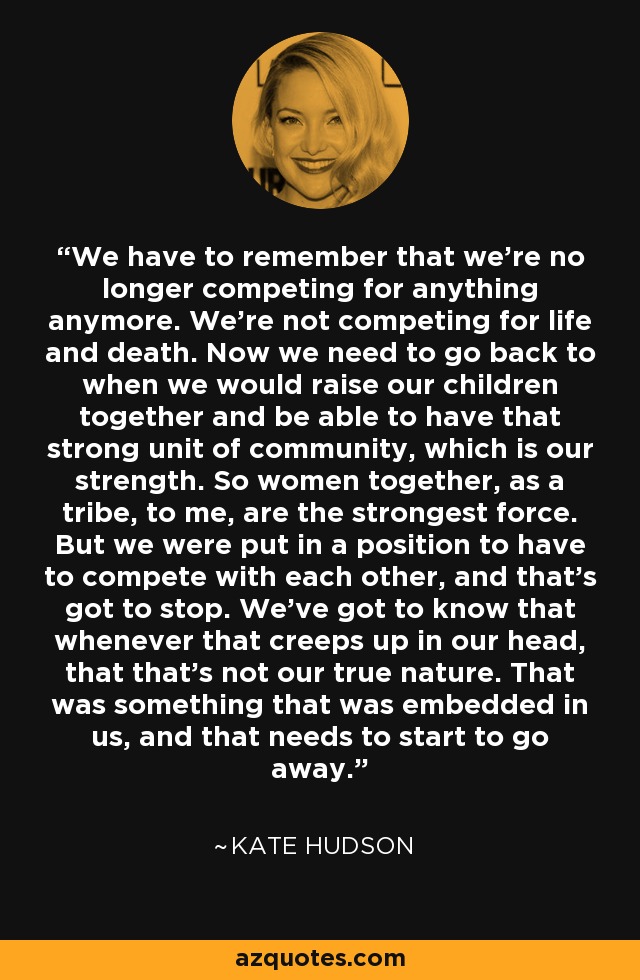 We have to remember that we're no longer competing for anything anymore. We're not competing for life and death. Now we need to go back to when we would raise our children together and be able to have that strong unit of community, which is our strength. So women together, as a tribe, to me, are the strongest force. But we were put in a position to have to compete with each other, and that's got to stop. We've got to know that whenever that creeps up in our head, that that's not our true nature. That was something that was embedded in us, and that needs to start to go away. - Kate Hudson