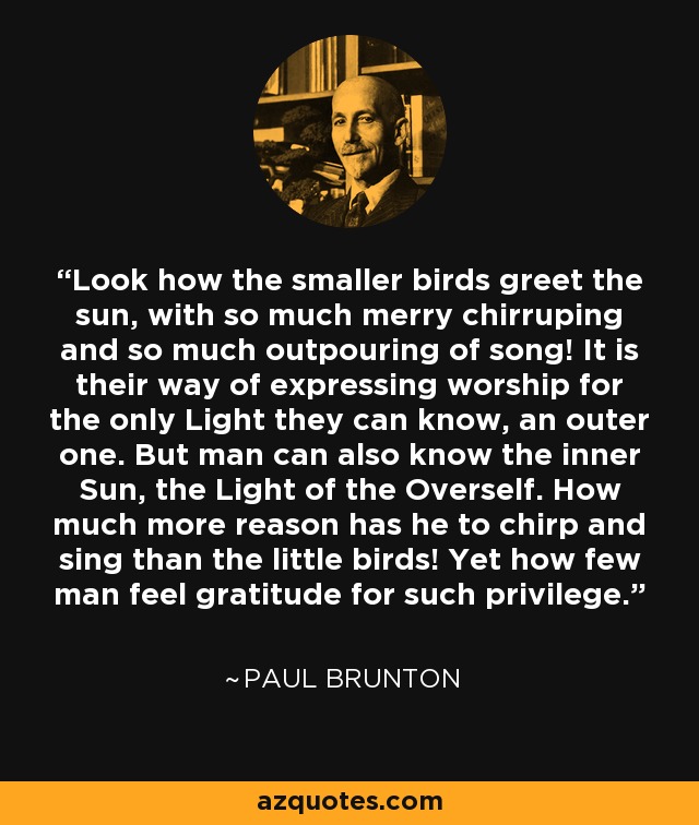 Look how the smaller birds greet the sun, with so much merry chirruping and so much outpouring of song! It is their way of expressing worship for the only Light they can know, an outer one. But man can also know the inner Sun, the Light of the Overself. How much more reason has he to chirp and sing than the little birds! Yet how few man feel gratitude for such privilege. - Paul Brunton