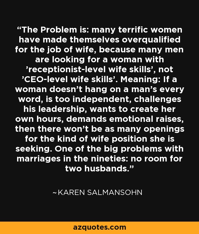 The Problem is: many terrific women have made themselves overqualified for the job of wife, because many men are looking for a woman with 'receptionist-level wife skills', not 'CEO-level wife skills'. Meaning: If a woman doesn't hang on a man's every word, is too independent, challenges his leadership, wants to create her own hours, demands emotional raises, then there won't be as many openings for the kind of wife position she is seeking. One of the big problems with marriages in the nineties: no room for two husbands. - Karen Salmansohn