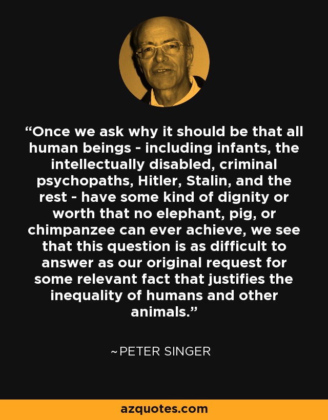 Once we ask why it should be that all human beings - including infants, the intellectually disabled, criminal psychopaths, Hitler, Stalin, and the rest - have some kind of dignity or worth that no elephant, pig, or chimpanzee can ever achieve, we see that this question is as difficult to answer as our original request for some relevant fact that justifies the inequality of humans and other animals. - Peter Singer