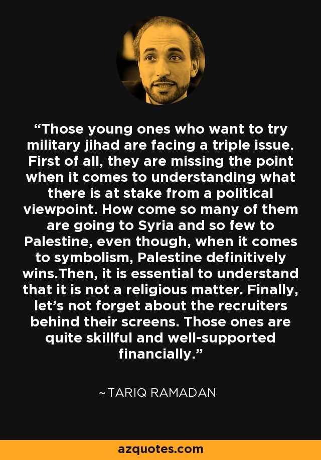 Those young ones who want to try military jihad are facing a triple issue. First of all, they are missing the point when it comes to understanding what there is at stake from a political viewpoint. How come so many of them are going to Syria and so few to Palestine, even though, when it comes to symbolism, Palestine definitively wins.Then, it is essential to understand that it is not a religious matter. Finally, let's not forget about the recruiters behind their screens. Those ones are quite skillful and well-supported financially. - Tariq Ramadan