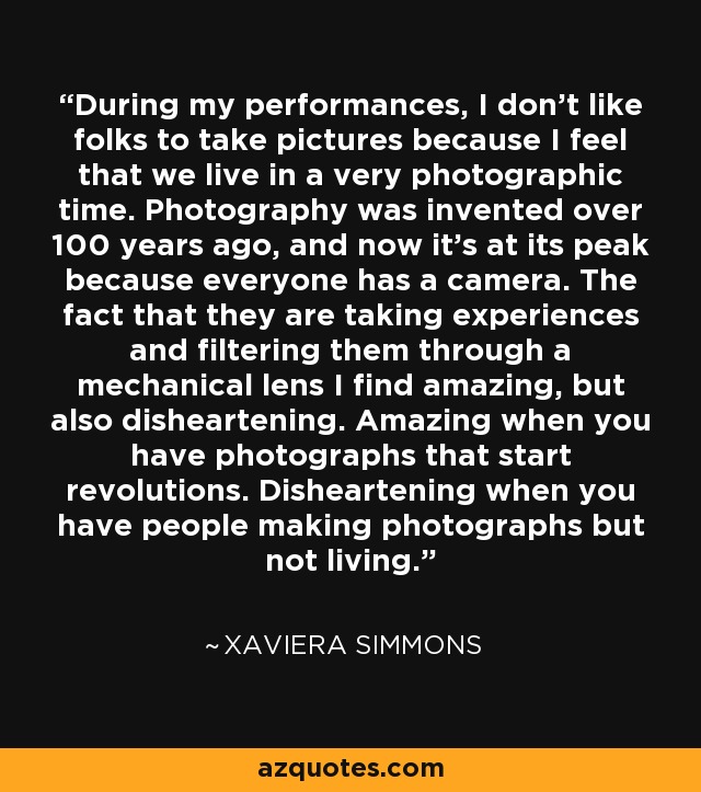 During my performances, I don't like folks to take pictures because I feel that we live in a very photographic time. Photography was invented over 100 years ago, and now it's at its peak because everyone has a camera. The fact that they are taking experiences and filtering them through a mechanical lens I find amazing, but also disheartening. Amazing when you have photographs that start revolutions. Disheartening when you have people making photographs but not living. - Xaviera Simmons