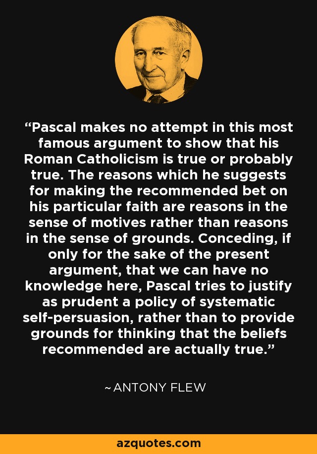 Pascal makes no attempt in this most famous argument to show that his Roman Catholicism is true or probably true. The reasons which he suggests for making the recommended bet on his particular faith are reasons in the sense of motives rather than reasons in the sense of grounds. Conceding, if only for the sake of the present argument, that we can have no knowledge here, Pascal tries to justify as prudent a policy of systematic self-persuasion, rather than to provide grounds for thinking that the beliefs recommended are actually true. - Antony Flew