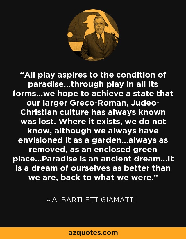 All play aspires to the condition of paradise...through play in all its forms...we hope to achieve a state that our larger Greco-Roman, Judeo- Christian culture has always known was lost. Where it exists, we do not know, although we always have envisioned it as a garden...always as removed, as an enclosed green place...Paradise is an ancient dream...It is a dream of ourselves as better than we are, back to what we were. - A. Bartlett Giamatti