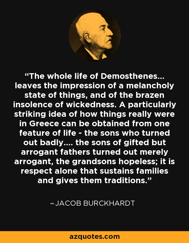 The whole life of Demosthenes... leaves the impression of a melancholy state of things, and of the brazen insolence of wickedness. A particularly striking idea of how things really were in Greece can be obtained from one feature of life - the sons who turned out badly.... the sons of gifted but arrogant fathers turned out merely arrogant, the grandsons hopeless; it is respect alone that sustains families and gives them traditions. - Jacob Burckhardt